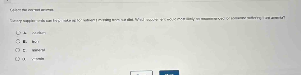 select the correct answer.\ndietary supplements can help make up for nutrients missing from our diet. which supplement would most likely be recommended for someone suffering from anemia?\na. calcium\nb. iron\nc. mineral\nd. vitamin