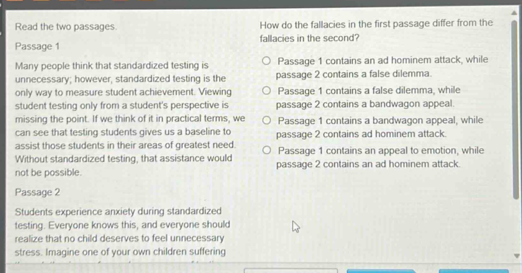 read the two passages. passage 1 many people think that standardized testing is unnecessary; however, standardized testing is the only way to measure student achievement. viewing student testing only from a students perspective is missing the point. if we think of it in practical terms, we can see that testing students gives us a baseline to assist those students in their areas of greatest need. without standardized testing, that assistance would not be possible. passage 2 students experience anxiety during standardized testing. everyone knows this, and everyone should realize that no child deserves to feel unnecessary stress. imagine one of your own children suffering. how do the fallacies in the first passage differ from the fallacies in the second? passage 1 contains an ad hominem attack, while passage 2 contains a false dilemma. passage 1 contains a false dilemma, while passage 2 contains a bandwagon appeal. passage 1 contains a bandwagon appeal, while passage 2 contains ad hominem attack. passage 1 contains an appeal to emotion, while passage 2 contains an ad hominem attack.