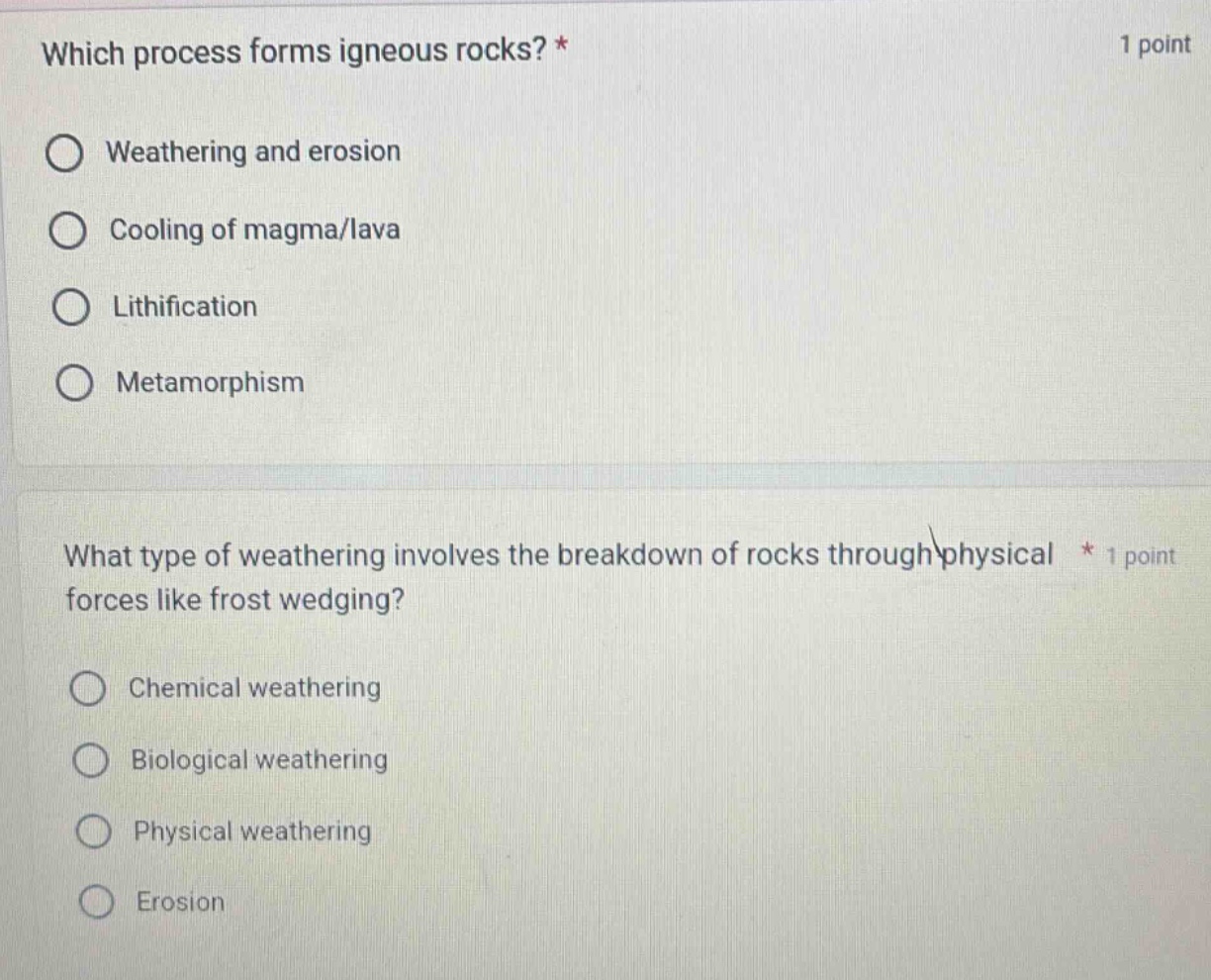 which process forms igneous rocks? * 1 point\nweathering and erosion\ncooling of magma/lava\nlithification\nmetamorphism\nwhat type of weathering involves the breakdown of rocks through physical forces like frost wedging? * 1 point\nchemical weathering\nbiological weathering\nphysical weathering\nerosion