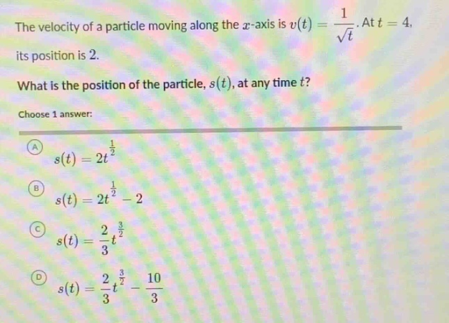 the velocity of a particle moving along the $x$-axis is $v(t)=\frac{1}{sqrt{t}}$. at $t = 4$, its position is 2. what is the position of the particle, $s(t)$, at any time $t$? choose 1 answer: (a) $s(t)=2t^{\frac{1}{2}}$ (b) $s(t)=2t^{\frac{1}{2}}-2$ (c) $s(t)=\frac{2}{3}t^{\frac{3}{2}}$ (d) $s(t)=\frac{2}{3}t^{\frac{3}{2}}-\frac{10}{3}$