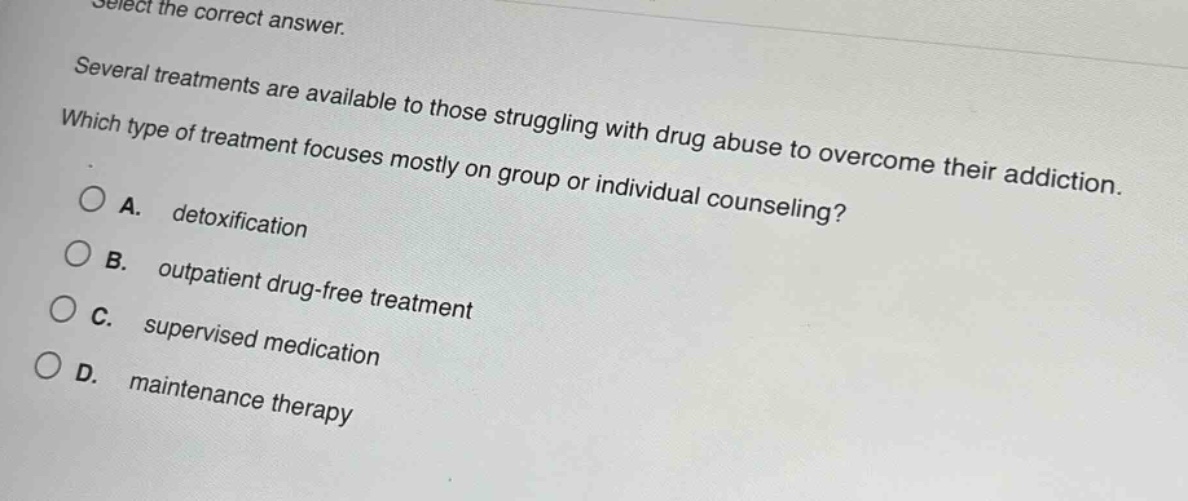 select the correct answer.\nseveral treatments are available to those struggling with drug abuse to overcome their addiction.\nwhich type of treatment focuses mostly on group or individual counseling?\na. detoxification\nb. outpatient drug - free treatment\nc. supervised medication\nd. maintenance therapy