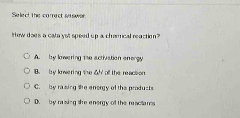 select the correct answer.\nhow does a catalyst speed up a chemical reaction?\na. by lowering the activation energy\nb. by lowering the $delta h$ of the reaction\nc. by raising the energy of the products\nd. by raising the energy of the reactants
