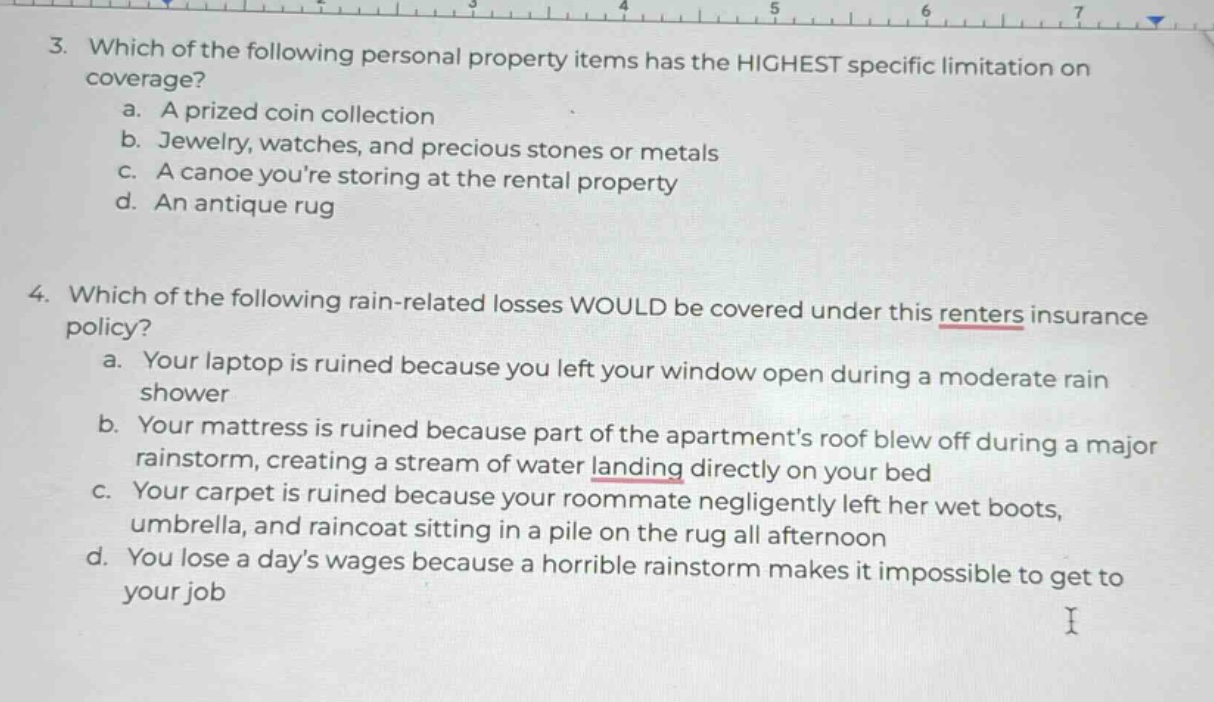 3. which of the following personal property items has the highest specific limitation on coverage?\n a. a prized coin collection\n b. jewelry, watches, and precious stones or metals\n c. a canoe youre storing at the rental property\n d. an antique rug\n\n4. which of the following rain - related losses would be covered under this renters insurance policy?\n a. your laptop is ruined because you left your window open during a moderate rain shower\n b. your mattress is ruined because part of the apartments roof blew off during a major rainstorm, creating a stream of water landing directly on your bed\n c. your carpet is ruined because your roommate negligently left her wet boots, umbrella, and raincoat sitting in a pile on the rug all afternoon\n d. you lose a days wages because a horrible rainstorm makes it impossible to get to your job