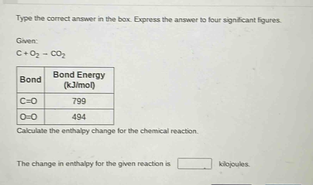 type the correct answer in the box. express the answer to four significant figures.\ngiven:\nc + o₂ → co₂\n|bond|bond energy (kj/mol)|\n|----|----|\n|c=o|799|\n|o=o|494|\ncalculate the enthalpy change for the chemical reaction.\nthe change in enthalpy for the given reaction is kilojoules.