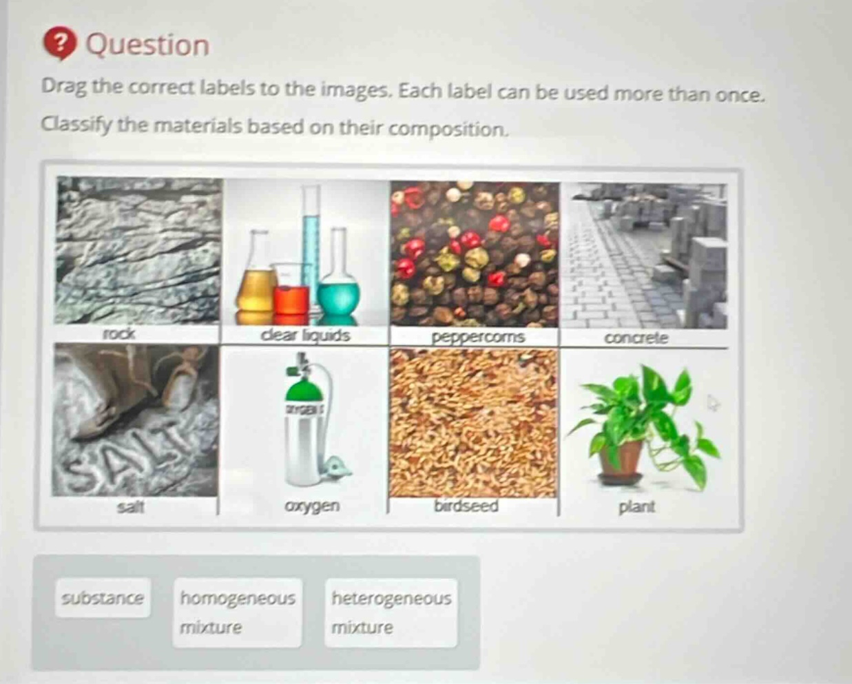 question\ndrag the correct labels to the images. each label can be used more than once.\nclassify the materials based on their composition.\nrock\nclear liquids\npeppercorns\nconcrete\nsalt\noxygen\nbirdseed\nplant\nsubstance\nhomogeneous mixture\nheterogeneous mixture