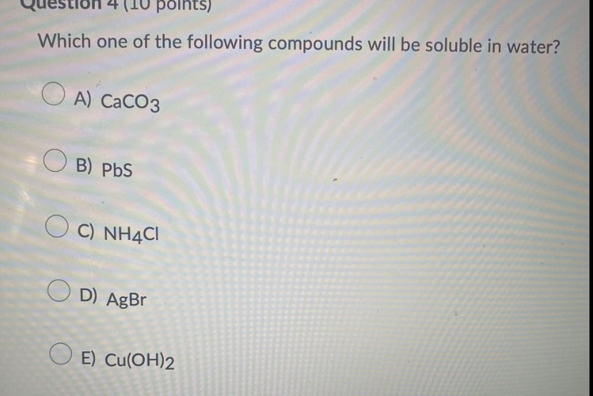 question 4 (10 points)\nwhich one of the following compounds will be soluble in water?\na) caco3\nb) pbs\nc) nh4cl\nd) agbr\ne) cu(oh)2