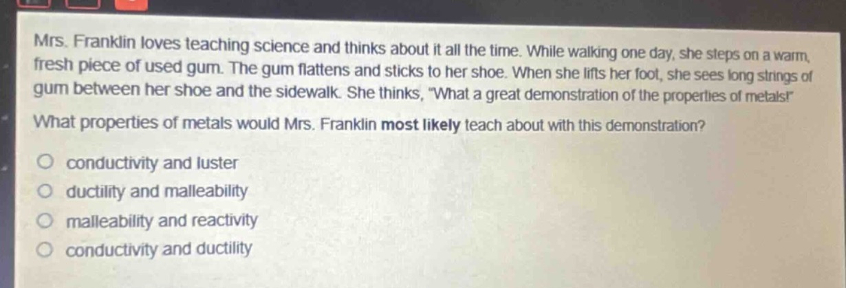 mrs. franklin loves teaching science and thinks about it all the time. while walking one day, she steps on a warm, fresh piece of used gum. the gum flattens and sticks to her shoe. when she lifts her foot, she sees long strings of gum between her shoe and the sidewalk. she thinks, \what a great demonstration of the properties of metals!\ what properties of metals would mrs. franklin most likely teach about with this demonstration?\no conductivity and luster\no ductility and malleability\no malleability and reactivity\no conductivity and ductility