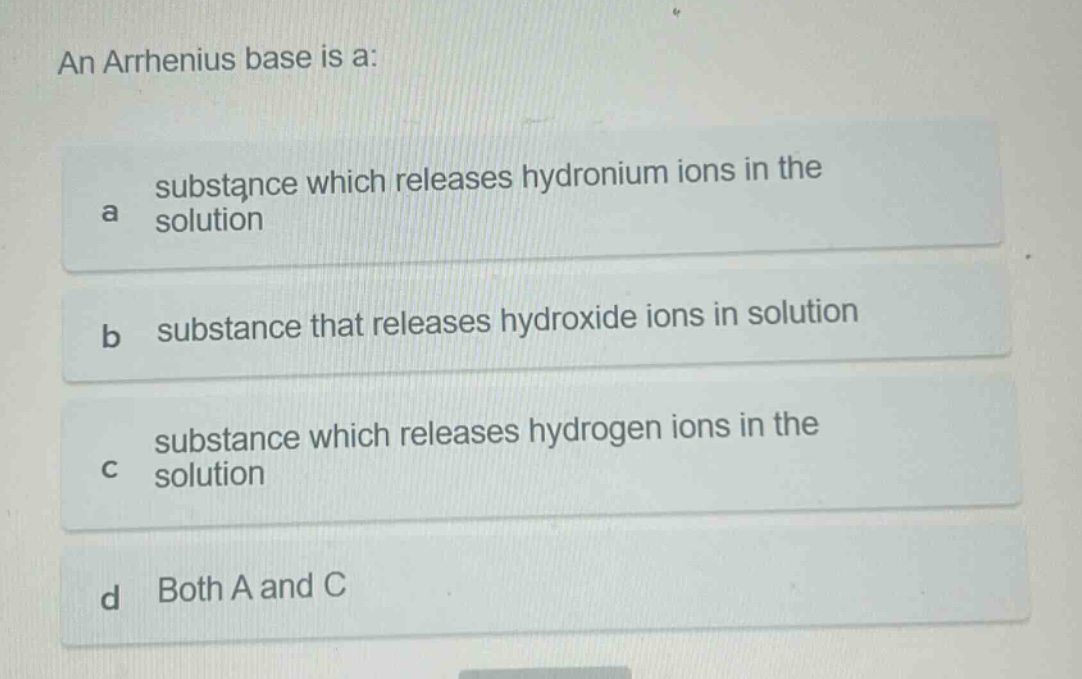 an arrhenius base is a:\na substance which releases hydronium ions in the solution\nb substance that releases hydroxide ions in solution\nc substance which releases hydrogen ions in the solution\nd both a and c