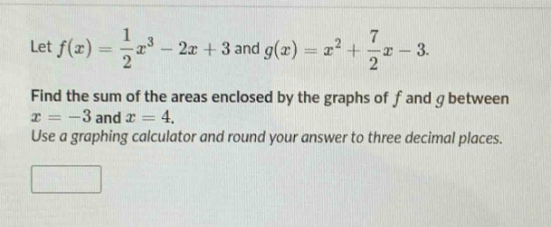 let $f(x)=\frac{1}{2}x^{3}-2x + 3$ and $g(x)=x^{2}+\frac{7}{2}x - 3$. find the sum of the areas enclosed by the graphs of $f$ and $g$ between $x=-3$ and $x = 4$. use a graphing calculator and round your answer to three decimal places.