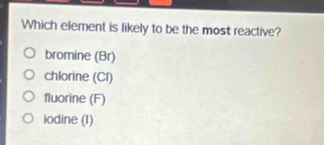 which element is likely to be the most reactive?\no bromine (br)\no chlorine (cl)\no fluorine (f)\no iodine (i)
