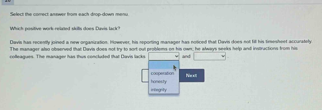 select the correct answer from each drop - down menu. which positive work - related skills does davis lack? davis has recently joined a new organization. however, his reporting manager has noticed that davis does not fill his timesheet accurately. the manager also observed that davis does not try to sort out problems on his own; he always seeks help and instructions from his colleagues. the manager has thus concluded that davis lacks and