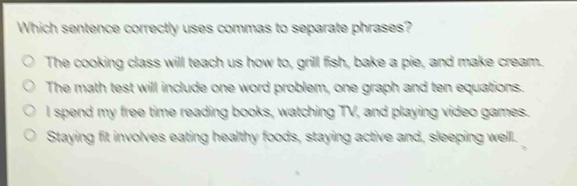 which sentence correctly uses commas to separate phrases?\nthe cooking class will teach us how to, grill fish, bake a pie, and make cream.\nthe math test will include one word problem, one graph and ten equations.\ni spend my free time reading books, watching tv, and playing video games.\nstaying fit involves eating healthy foods, staying active and, sleeping well.