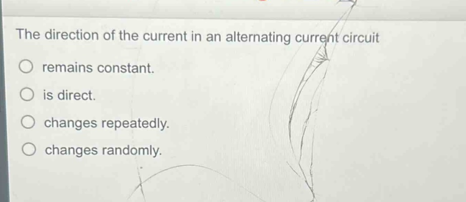 the direction of the current in an alternating current circuit\nremains constant.\nis direct.\nchanges repeatedly.\nchanges randomly.