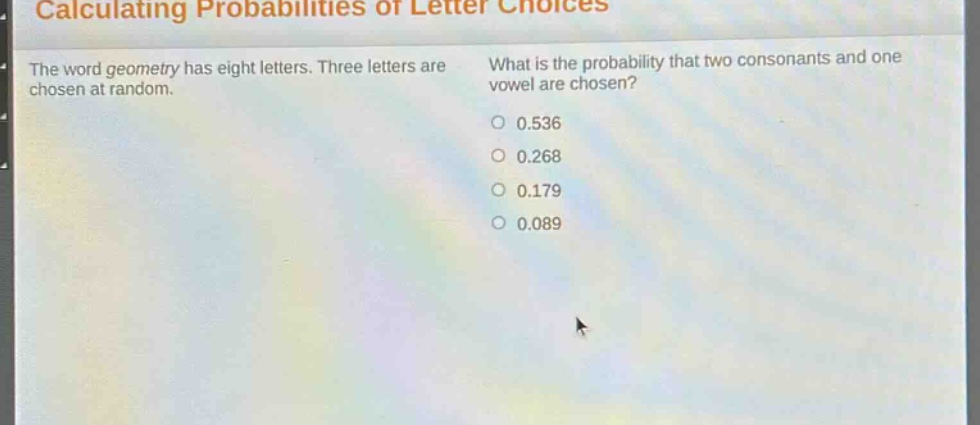 calculating probabilities of letter choices\nthe word geometry has eight letters. three letters are chosen at random.\nwhat is the probability that two consonants and one vowel are chosen?\n0.536\n0.268\n0.179\n0.089