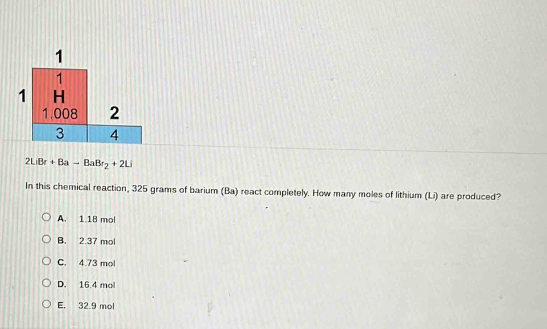 2libr + ba → babr₂ + 2li\nin this chemical reaction, 325 grams of barium (ba) react completely. how many moles of lithium (li) are produced?\na. 1.18 mol\nb. 2.37 mol\nc. 4.73 mol\nd. 16.4 mol\ne. 32.9 mol