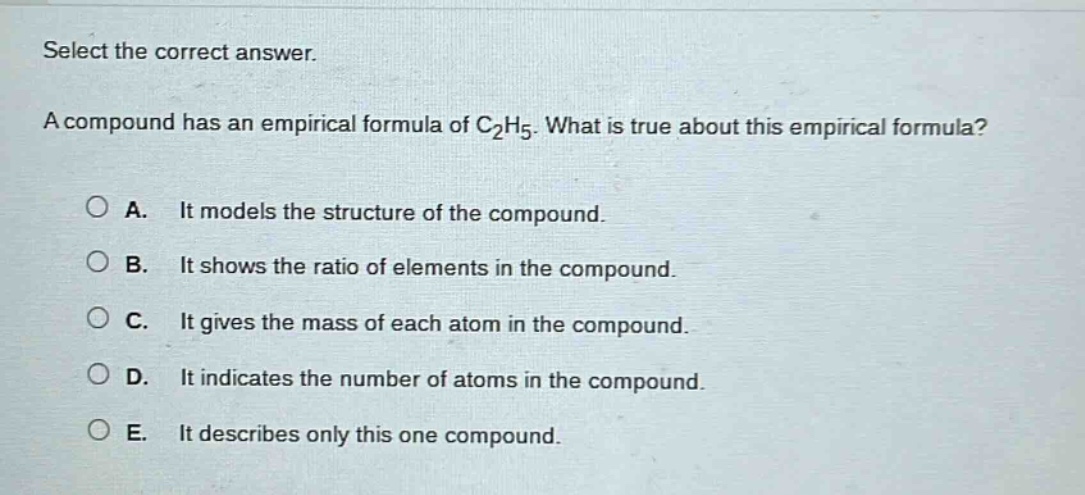 select the correct answer.\na compound has an empirical formula of c₂h₅. what is true about this empirical formula?\n\na. it models the structure of the compound.\nb. it shows the ratio of elements in the compound.\nc. it gives the mass of each atom in the compound.\nd. it indicates the number of atoms in the compound.\ne. it describes only this one compound.