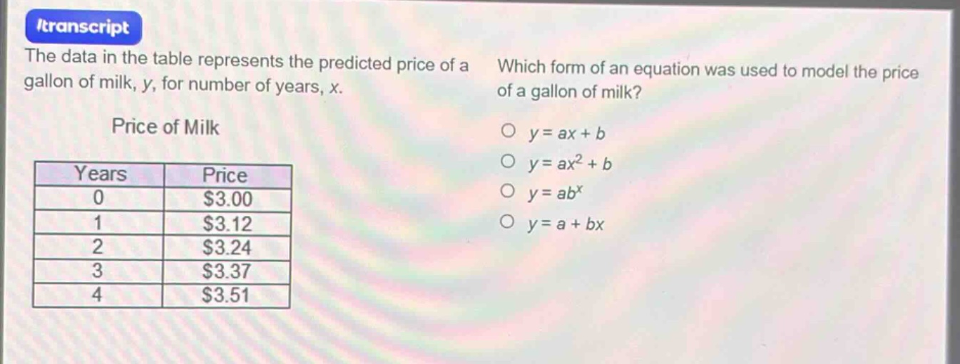 the data in the table represents the predicted price of a gallon of milk, y, for number of years, x.\nprice of milk\n| years | price |\n| ---- | ---- |\n| 0 | $3.00 |\n| 1 | $3.12 |\n| 2 | $3.24 |\n| 3 | $3.37 |\n| 4 | $3.51 |\nwhich form of an equation was used to model the price of a gallon of milk?\no y = ax + b\no y = ax^2 + b\no y = ab^x\no y = a + bx