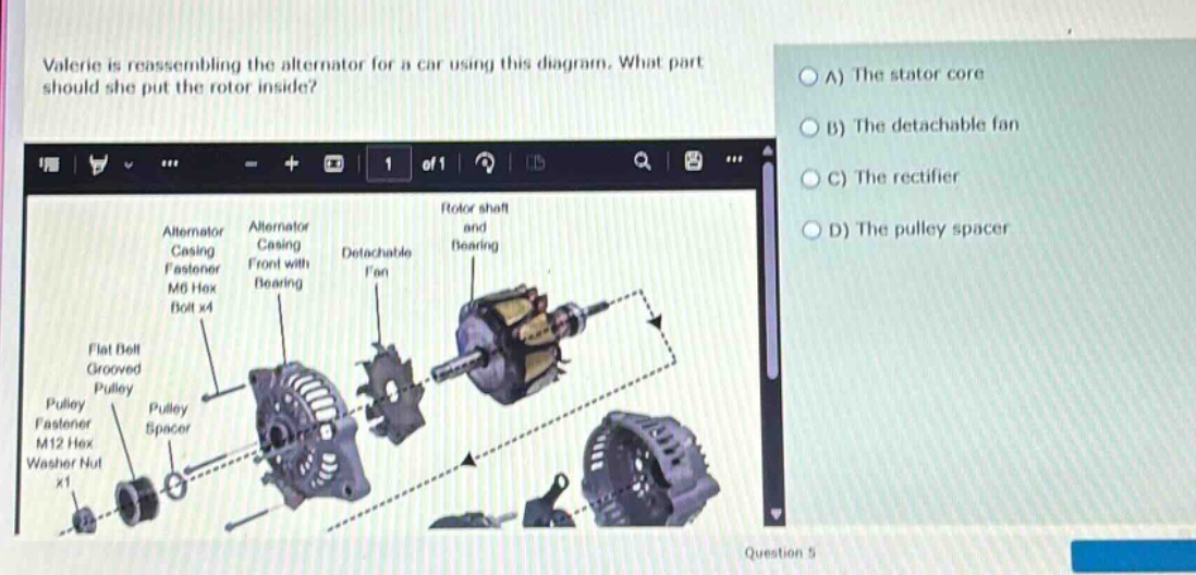 valerie is reassembling the alternator for a car using this diagram. what part should she put the rotor inside? a) the stator core b) the detachable fan c) the rectifier d) the pulley spacer