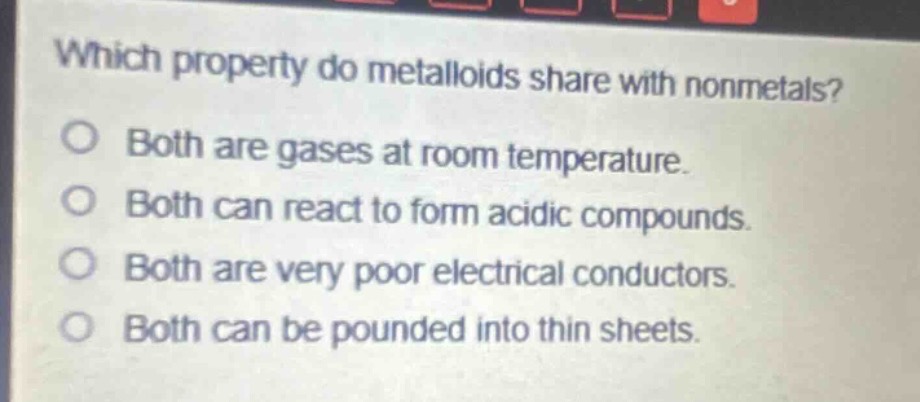which property do metalloids share with nonmetals?\no both are gases at room temperature.\no both can react to form acidic compounds.\no both are very poor electrical conductors.\no both can be pounded into thin sheets.