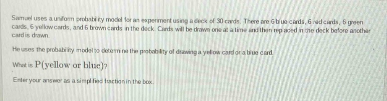 samuel uses a uniform probability model for an experiment using a deck of 30 cards. there are 6 blue cards, 6 red cards, 6 green cards, 6 yellow cards, and 6 brown cards in the deck. cards will be drawn one at a time and then replaced in the deck before another card is drawn. he uses the probability model to determine the probability of drawing a yellow card or a blue card. what is p(yellow or blue)? enter your answer as a simplified fraction in the box.