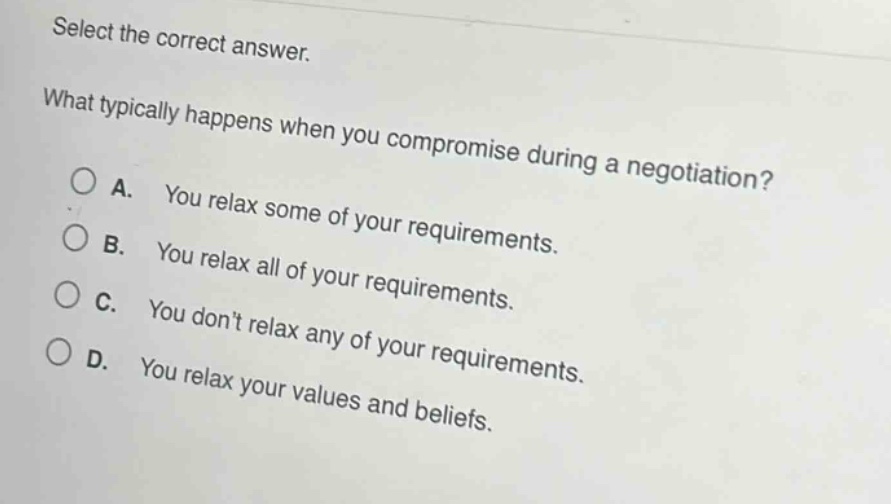 select the correct answer.\nwhat typically happens when you compromise during a negotiation?\na. you relax some of your requirements.\nb. you relax all of your requirements.\nc. you dont relax any of your requirements.\nd. you relax your values and beliefs.