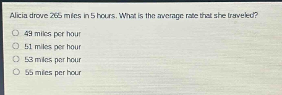 alicia drove 265 miles in 5 hours. what is the average rate that she traveled?\n49 miles per hour\n51 miles per hour\n53 miles per hour\n55 miles per hour