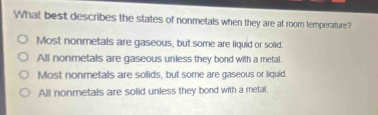 what best describes the states of nonmetals when they are at room temperature?\nmost nonmetals are gaseous, but some are liquid or solid.\nall nonmetals are gaseous unless they bond with a metal.\nmost nonmetals are solids, but some are gaseous or liquid.\nall nonmetals are solid unless they bond with a metal.