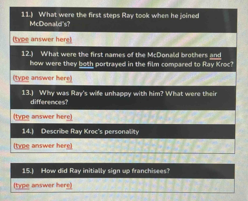 11.) what were the first steps ray took when he joined mcdonalds? (type answer here)\n12.) what were the first names of the mcdonald brothers and how were they both portrayed in the film compared to ray kroc? (type answer here)\n13.) why was rays wife unhappy with him? what were their differences? (type answer here)\n14.) describe ray krocs personality (type answer here)\n15.) how did ray initially sign up franchisees? (type answer here)