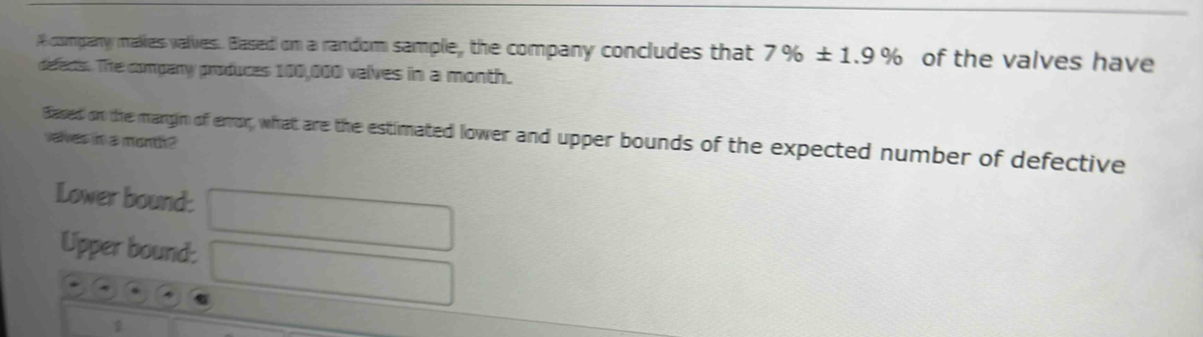 a company makes valves. based on a random sample, the company concludes that 7% ± 1.9% of the valves have defects. the company produces 100,000 valves in a month. based on the margin of error, what are the estimated lower and upper bounds of the expected number of defective valves in a month? lower bound: blank upper bound: blank
