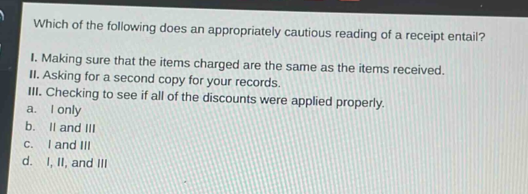 which of the following does an appropriately cautious reading of a receipt entail?\ni. making sure that the items charged are the same as the items received.\nii. asking for a second copy for your records.\niii. checking to see if all of the discounts were applied properly.\na. i only\nb. ii and iii\nc. i and iii\nd. i, ii, and iii