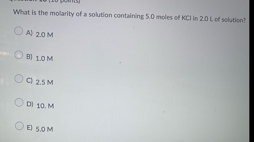 what is the molarity of a solution containing 5.0 moles of kcl in 2.0 l of solution?\na) 2.0 m\nb) 1.0 m\nc) 2.5 m\nd) 10. m\ne) 5.0 m