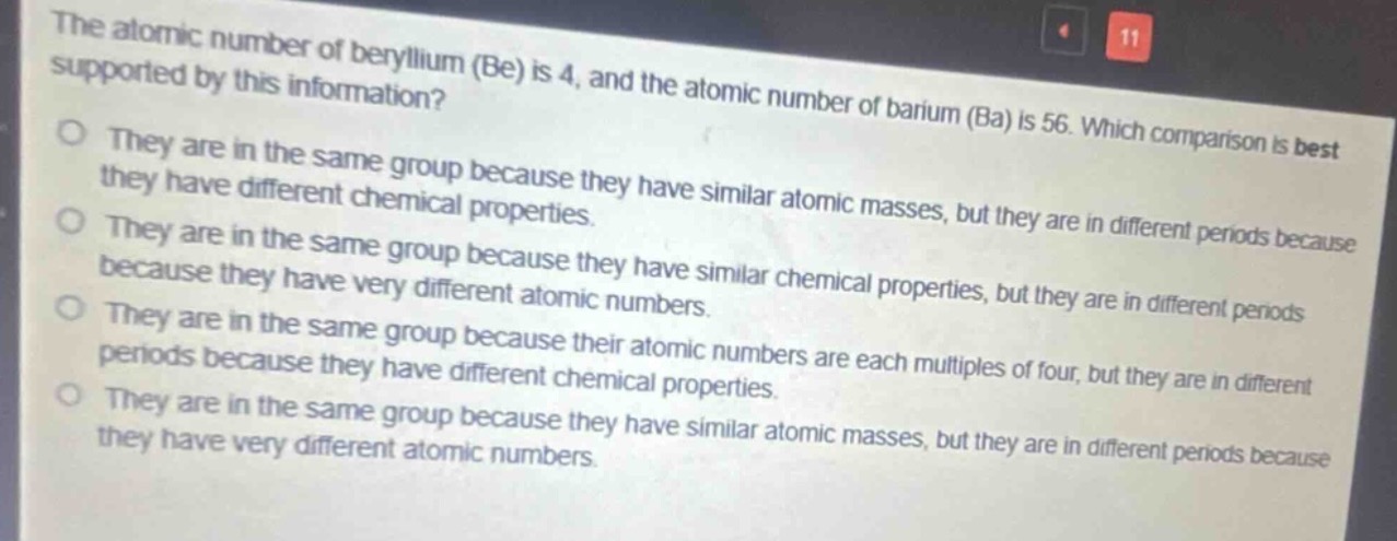 the atomic number of beryllium (be) is 4, and the atomic number of barium (ba) is 56. which comparison is best supported by this information?\no they are in the same group because they have similar atomic masses, but they are in different periods because they have different chemical properties.\no they are in the same group because they have similar chemical properties, but they are in different periods because they have very different atomic numbers.\no they are in the same group because their atomic numbers are each multiples of four, but they are in different periods because they have different chemical properties.\no they are in the same group because they have similar atomic masses, but they are in different periods because they have very different atomic numbers.