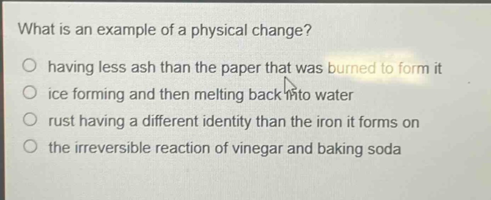 what is an example of a physical change?\no having less ash than the paper that was burned to form it\no ice forming and then melting back into water\no rust having a different identity than the iron it forms on\no the irreversible reaction of vinegar and baking soda