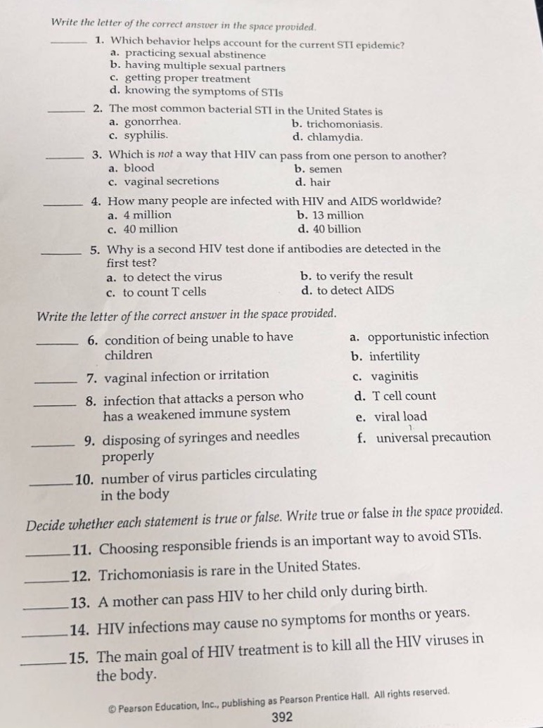 write the letter of the correct answer in the space provided.\n1. which behavior helps account for the current sti epidemic?\na. practicing sexual abstinence\nb. having multiple sexual partners\nc. getting proper treatment\nd. knowing the symptoms of stis\n2. the most common bacterial sti in the united states is\na. gonorrhea. b. trichomoniasis.\nc. syphilis. d. chlamydia.\n3. which is not a way that hiv can pass from one person to another?\na. blood b. semen\nc. vaginal secretions d. hair\n4. how many people are infected with hiv and aids worldwide?\na. 4 million b. 13 million\nc. 40 million d. 40 billion\n5. why is a second hiv test done if antibodies are detected in the first test?\na. to detect the virus b. to verify the result\nc. to count t cells d. to detect aids\nwrite the letter of the correct answer in the space provided.\n6. condition of being unable to have children a. opportunistic infection\nb. infertility\n7. vaginal infection or irritation c. vaginitis\n8. infection that attacks a person who has a weakened immune system d. t cell count\ne. viral load\n9. disposing of syringes and needles properly f. universal precaution\n10. number of virus particles circulating in the body\ndecide whether each statement is true or false. write true or false in the space provided.\n11. choosing responsible friends is an important way to avoid stis.\n12. trichomoniasis is rare in the united states.\n13. a mother can pass hiv to her child only during birth.\n14. hiv infections may cause no symptoms for months or years.\n15. the main goal of hiv treatment is to kill all the hiv viruses in the body.\n© pearson education, inc., publishing as pearson prentice hall. all rights reserved.\n392