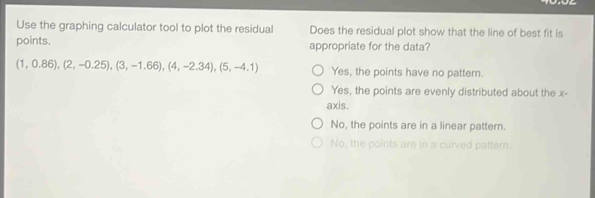 use the graphing calculator tool to plot the residual points.\n(1, 0.86), (2, -0.25), (3, -1.66), (4, -2.34), (5, -4.1)\ndoes the residual plot show that the line of best fit is appropriate for the data?\nyes, the points have no pattern.\nyes, the points are evenly distributed about the x - axis.\nno, the points are in a linear pattern.\nno, the points are in a curved pattern.