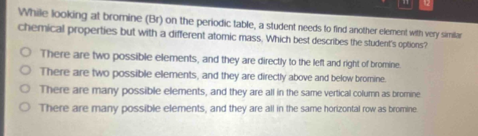 while looking at bromine (br) on the periodic table, a student needs to find another element with very similar chemical properties but with a different atomic mass. which best describes the students options?\nthere are two possible elements, and they are directly to the left and right of bromine.\nthere are two possible elements, and they are directly above and below bromine.\nthere are many possible elements, and they are all in the same vertical column as bromine.\nthere are many possible elements, and they are all in the same horizontal row as bromine.