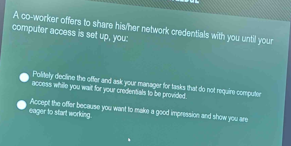 a co - worker offers to share his/her network credentials with you until your computer access is set up, you:\npolitely decline the offer and ask your manager for tasks that do not require computer access while you wait for your credentials to be provided.\naccept the offer because you want to make a good impression and show you are eager to start working.