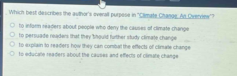 which best describes the authors overall purpose in \climate change: an overview\?\n- to inform readers about people who deny the causes of climate change\n- to persuade readers that they should further study climate change\n- to explain to readers how they can combat the effects of climate change\n- to educate readers about the causes and effects of climate change