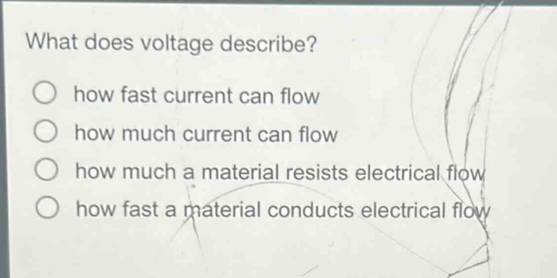 what does voltage describe?\n○ how fast current can flow\n○ how much current can flow\n○ how much a material resists electrical flow\n○ how fast a material conducts electrical flow