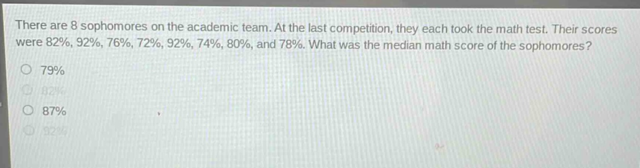 there are 8 sophomores on the academic team. at the last competition, they each took the math test. their scores were 82%, 92%, 76%, 72%, 92%, 74%, 80%, and 78%. what was the median math score of the sophomores?\no 79%\no 82%\no 87%\no 92%