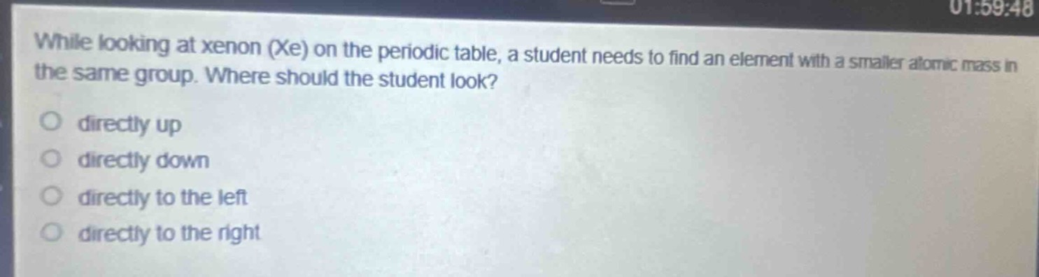 while looking at xenon (xe) on the periodic table, a student needs to find an element with a smaller atomic mass in the same group. where should the student look?\ndirectly up\ndirectly down\ndirectly to the left\ndirectly to the right