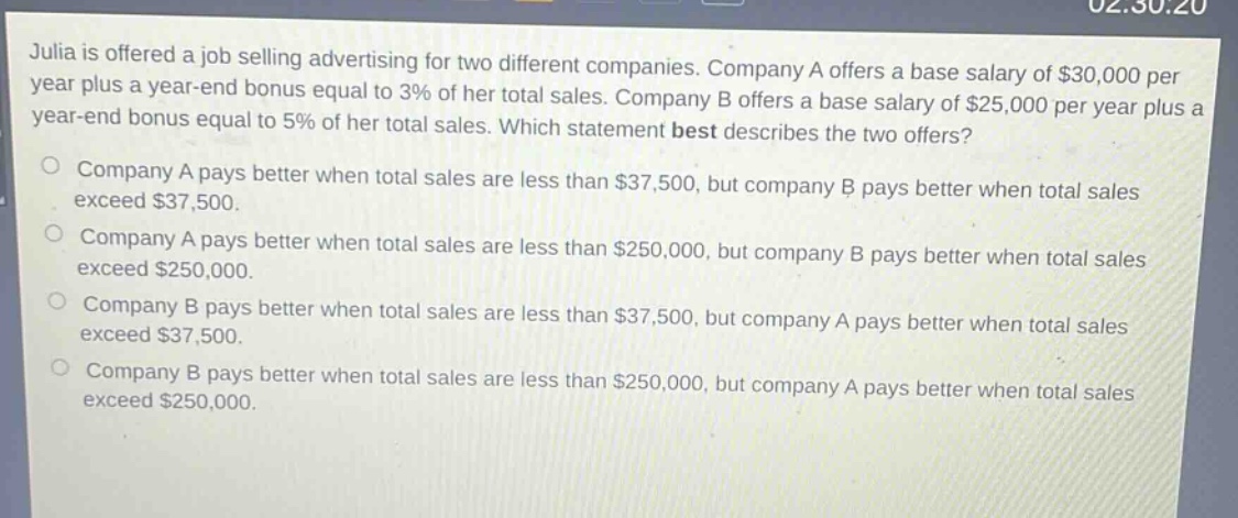 julia is offered a job selling advertising for two different companies. company a offers a base salary of $30,000 per year plus a year - end bonus equal to 3% of her total sales. company b offers a base salary of $25,000 per year plus a year - end bonus equal to 5% of her total sales. which statement best describes the two offers?\no company a pays better when total sales are less than $37,500, but company b pays better when total sales exceed $37,500.\no company a pays better when total sales are less than $250,000, but company b pays better when total sales exceed $250,000.\no company b pays better when total sales are less than $37,500, but company a pays better when total sales exceed $37,500.\no company b pays better when total sales are less than $250,000, but company a pays better when total sales exceed $250,000.