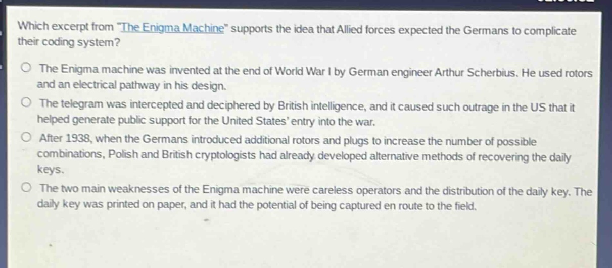 which excerpt from \the enigma machine\ supports the idea that allied forces expected the germans to complicate their coding system?\nthe enigma machine was invented at the end of world war i by german engineer arthur scherbius. he used rotors and an electrical pathway in his design.\nthe telegram was intercepted and deciphered by british intelligence, and it caused such outrage in the us that it helped generate public support for the united states’ entry into the war.\nafter 1938, when the germans introduced additional rotors and plugs to increase the number of possible combinations, polish and british cryptologists had already developed alternative methods of recovering the daily keys.\nthe two main weaknesses of the enigma machine were careless operators and the distribution of the daily key. the daily key was printed on paper, and it had the potential of being captured en route to the field.