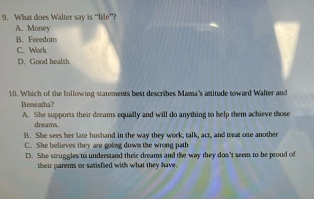 9. what does walter say is \life\?\na. money\nb. freedom\nc. work\nd. good health\n10. which of the following statements best describes mamas attitude toward walter and beneatha?\na. she supports their dreams equally and will do anything to help them achieve those dreams.\nb. she sees her late husband in the way they work, talk, act, and treat one another\nc. she believes they are going down the wrong path\nd. she struggles to understand their dreams and the way they dont seem to be proud of their parents or satisfied with what they have.