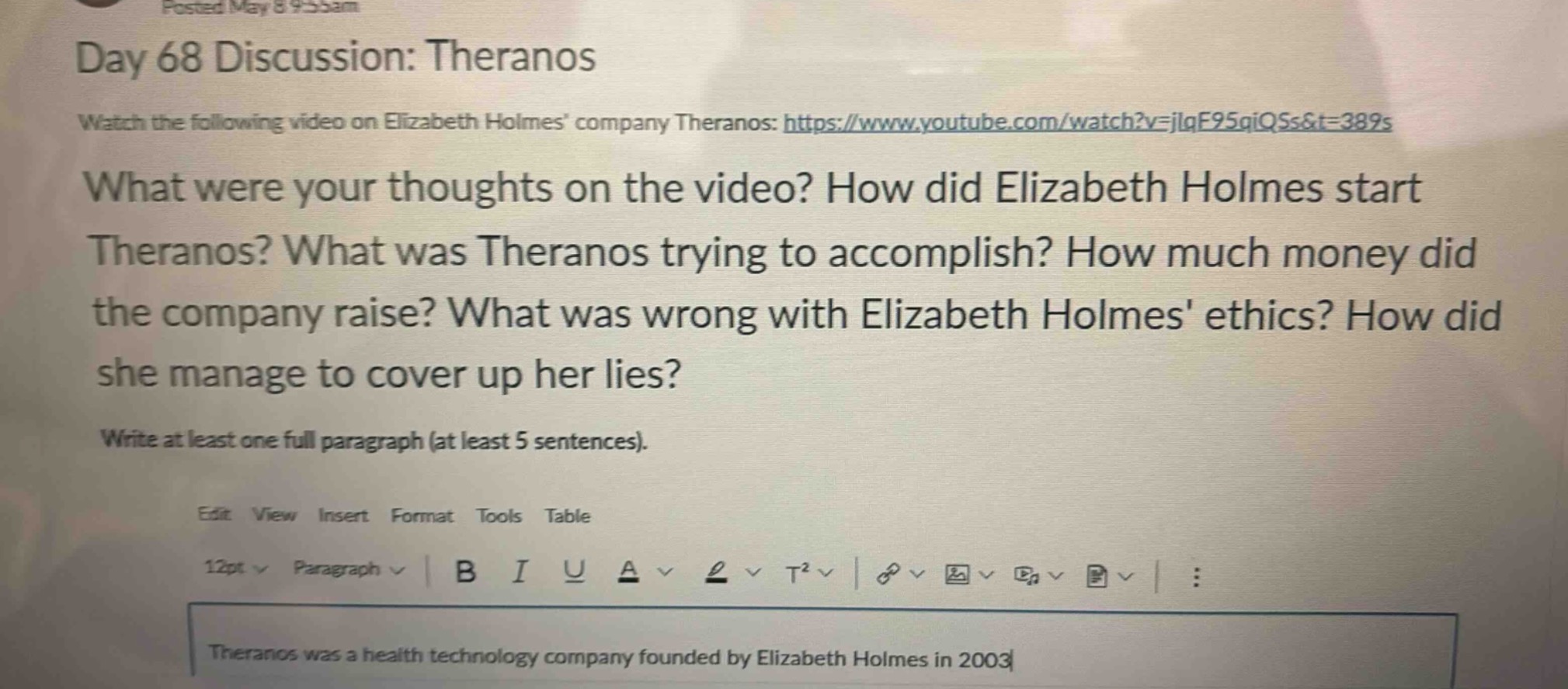 day 68 discussion: theranos\nwatch the following video on elizabeth holmes company theranos: https://www.youtube.com/watch?v=jlqf95qiqss&t=389s\nwhat were your thoughts on the video? how did elizabeth holmes start theranos? what was theranos trying to accomplish? how much money did the company raise? what was wrong with elizabeth holmes ethics? how did she manage to cover up her lies?\nwrite at least one full paragraph (at least 5 sentences).\nedit view insert format tools table\n12pt paragraph b i u a t² :\ntheranos was a health technology company founded by elizabeth holmes in 2003
