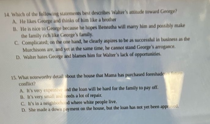 14. which of the following statements best describes walters attitude toward george?\na. he likes george and thinks of him like a brother\nb. he is nice to george because he hopes beneatha will marry him and possibly make the family rich like georges family.\nc. complicated; on the one hand, he clearly aspires to be as successful in business as the murchisons are, and yet at the same time, he cannot stand georges arrogance.\nd. walter hates george and blames him for walters lack of opportunities.\n15. what noteworthy detail about the house that mama has purchased foreshadows future conflict?\na. its very expensive and the loan will be hard for the family to pay off.\nb. its very small and needs a lot of repair.\nc. its in a neighborhood where white people live.\nd. she made a down payment on the house, but the loan has not yet been approved.