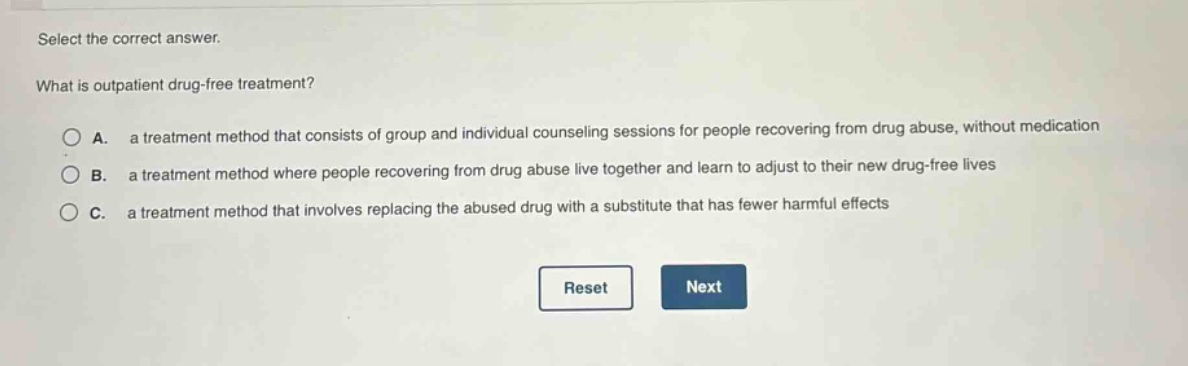 select the correct answer.\nwhat is outpatient drug - free treatment?\na. a treatment method that consists of group and individual counseling sessions for people recovering from drug abuse, without medication\nb. a treatment method where people recovering from drug abuse live together and learn to adjust to their new drug - free lives\nc. a treatment method that involves replacing the abused drug with a substitute that has fewer harmful effects