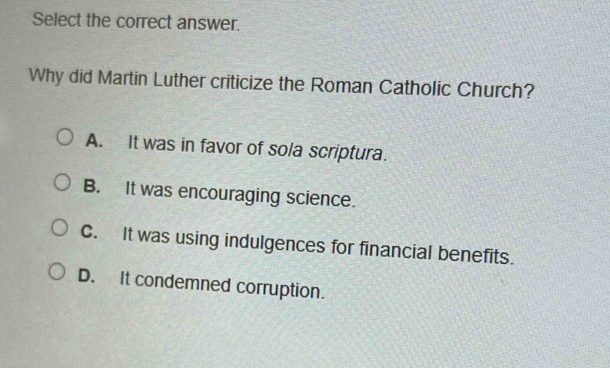 select the correct answer. why did martin luther criticize the roman catholic church? a. it was in favor of sola scriptura. b. it was encouraging science. c. it was using indulgences for financial benefits. d. it condemned corruption.