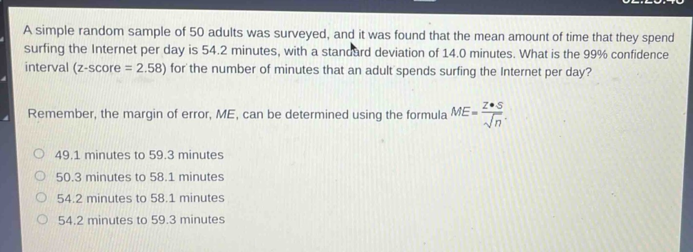 a simple random sample of 50 adults was surveyed, and it was found that the mean amount of time that they spend surfing the internet per day is 54.2 minutes, with a standard deviation of 14.0 minutes. what is the 99% confidence interval (z - score = 2.58) for the number of minutes that an adult spends surfing the internet per day?\nremember, the margin of error, me, can be determined using the formula $me = \\frac{z\\cdot s}{\\sqrt{n}}$.\n49.1 minutes to 59.3 minutes\n50.3 minutes to 58.1 minutes\n54.2 minutes to 58.1 minutes\n54.2 minutes to 59.3 minutes