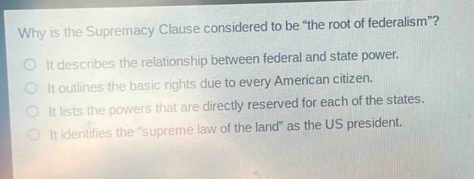 why is the supremacy clause considered to be \the root of federalism\?\nit describes the relationship between federal and state power.\nit outlines the basic rights due to every american citizen.\nit lists the powers that are directly reserved for each of the states.\nit identifies the \supreme law of the land\ as the us president.